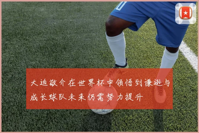 大迫敬介在世界杯中领悟到谦逊与成长球队未来仍需努力提升