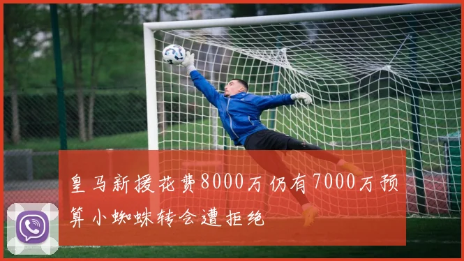 皇马新援花费8000万仍有7000万预算小蜘蛛转会遭拒绝