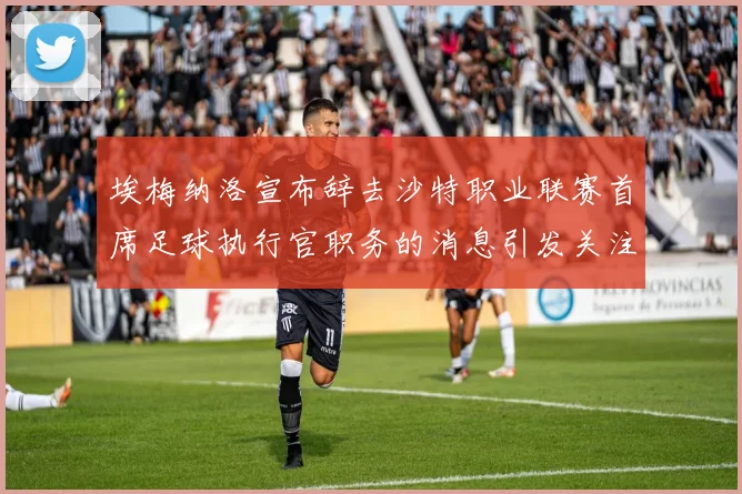 埃梅纳洛宣布辞去沙特职业联赛首席足球执行官职务的消息引发关注