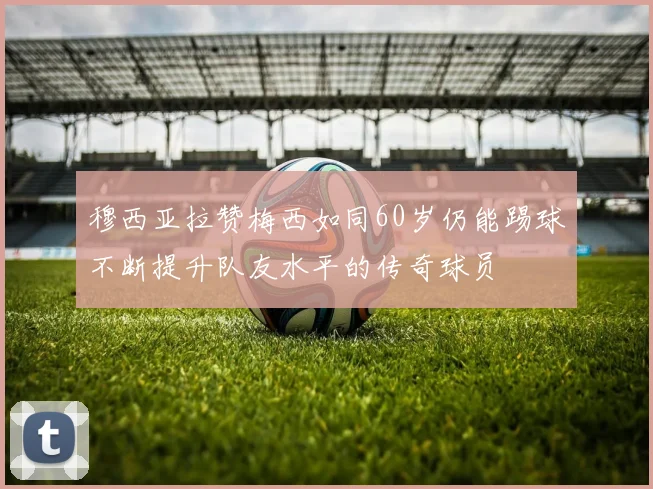穆西亚拉赞梅西如同60岁仍能踢球不断提升队友水平的传奇球员
