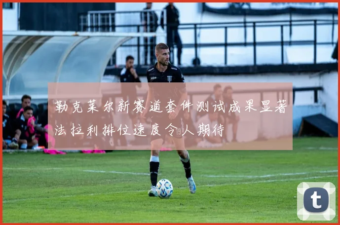 勒克莱尔新赛道套件测试成果显著法拉利排位速度令人期待