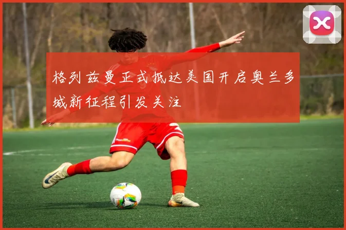 格列兹曼正式抵达美国开启奥兰多城新征程引发关注