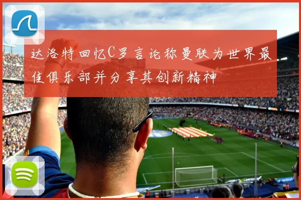 达洛特回忆C罗言论称曼联为世界最佳俱乐部并分享其创新精神