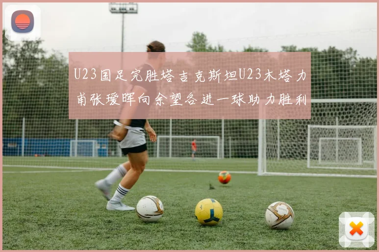 U23国足完胜塔吉克斯坦U23木塔力甫张瑷晖向余望各进一球助力胜利
