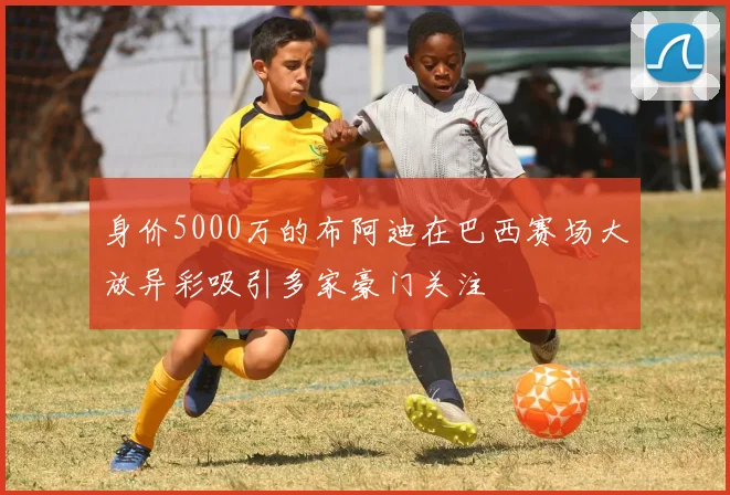 身价5000万的布阿迪在巴西赛场大放异彩吸引多家豪门关注