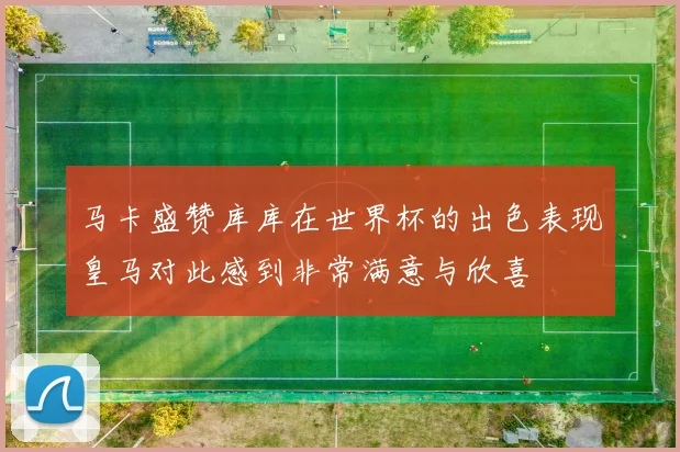 马卡盛赞库库在世界杯的出色表现皇马对此感到非常满意与欣喜
