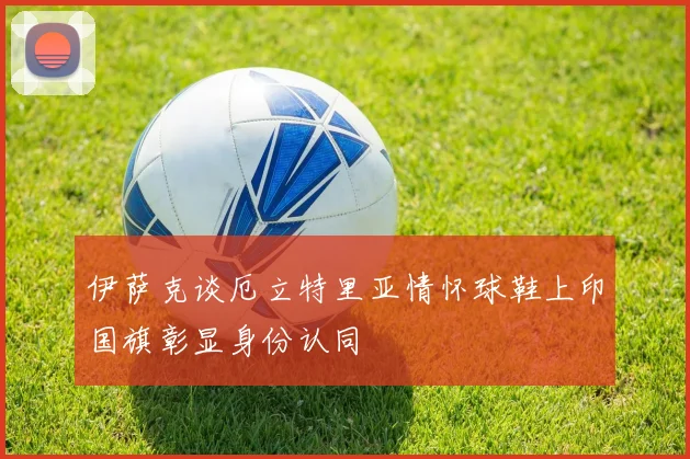 伊萨克谈厄立特里亚情怀球鞋上印国旗彰显身份认同