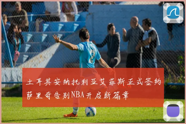 土耳其安纳托利亚艾菲斯正式签约萨里奇告别NBA开启新篇章