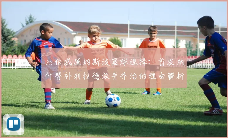 杰伦威廉姆斯谈篮球选择：首发纳什替补利拉德放弃乔治的理由解析