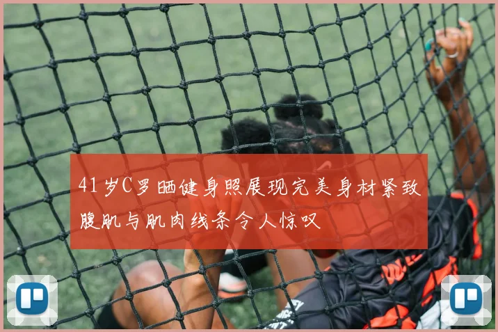 41岁C罗晒健身照展现完美身材紧致腹肌与肌肉线条令人惊叹