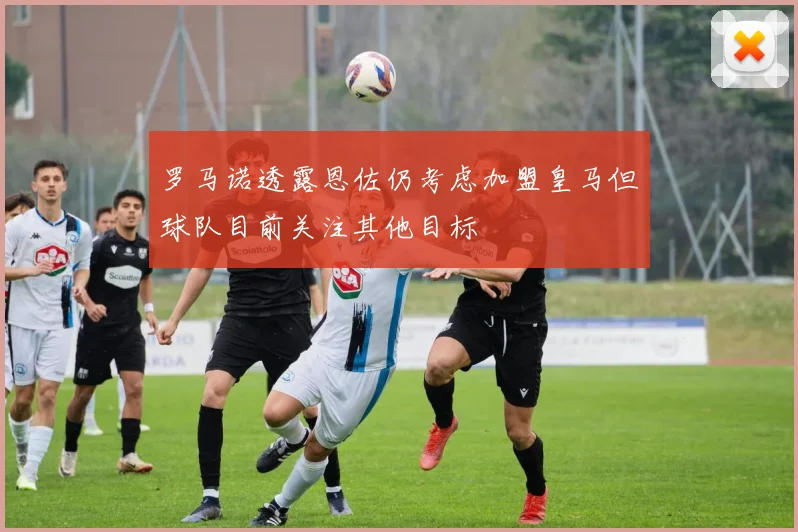罗马诺透露恩佐仍考虑加盟皇马但球队目前关注其他目标