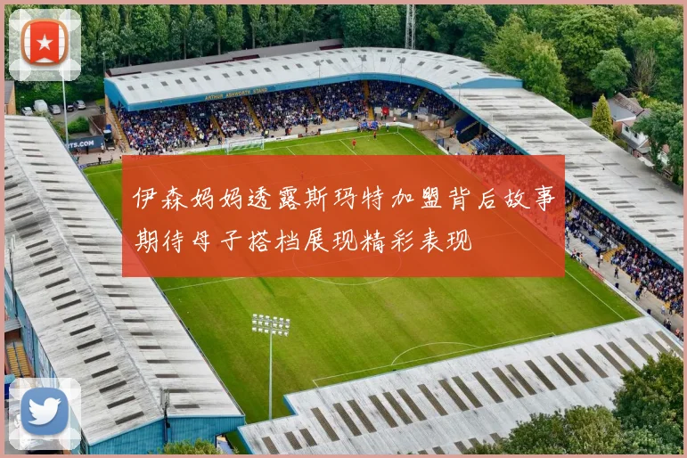 伊森妈妈透露斯玛特加盟背后故事期待母子搭档展现精彩表现