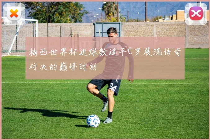 梅西世界杯进球数追平C罗展现传奇对决的巅峰时刻