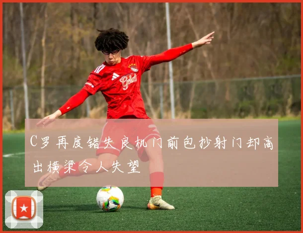 C罗再度错失良机门前包抄射门却高出横梁令人失望