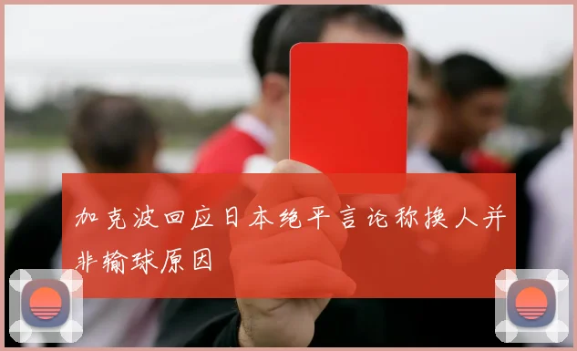 加克波回应日本绝平言论称换人并非输球原因