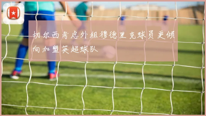 切尔西考虑外租穆德里克球员更倾向加盟英超球队