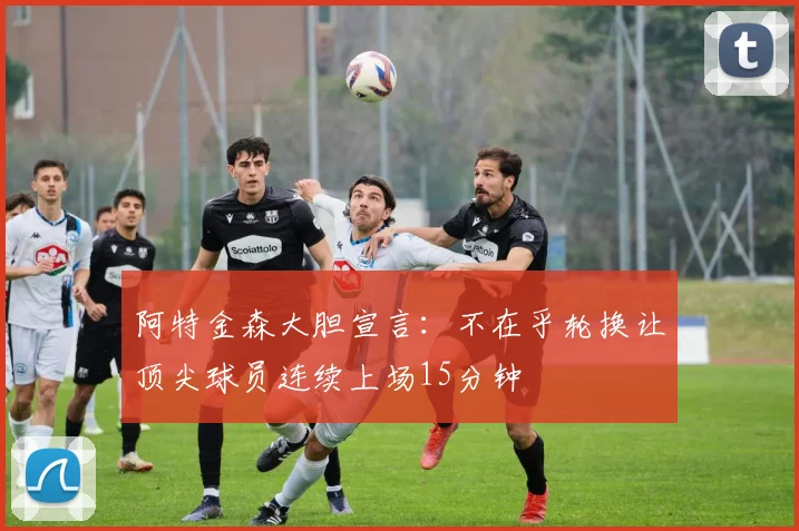 阿特金森大胆宣言：不在乎轮换让顶尖球员连续上场15分钟