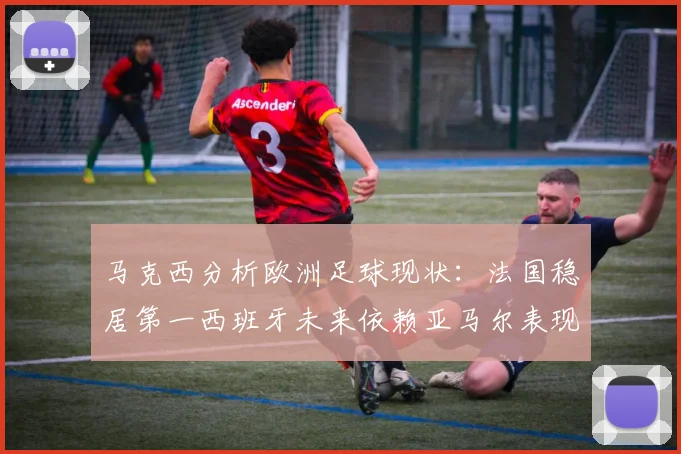 马克西分析欧洲足球现状：法国稳居第一西班牙未来依赖亚马尔表现