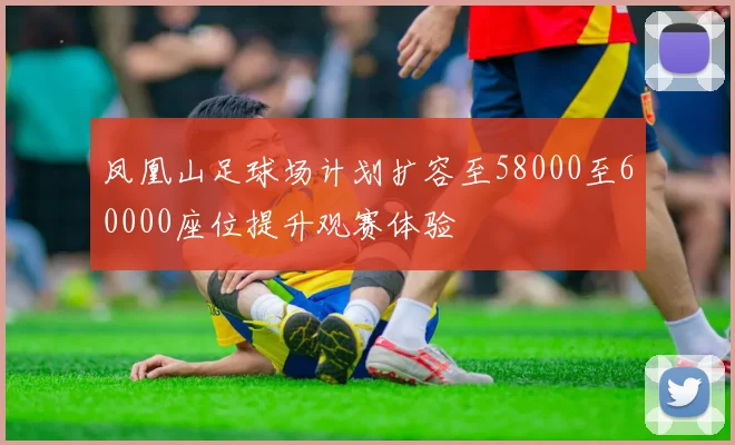 凤凰山足球场计划扩容至58000至60000座位提升观赛体验