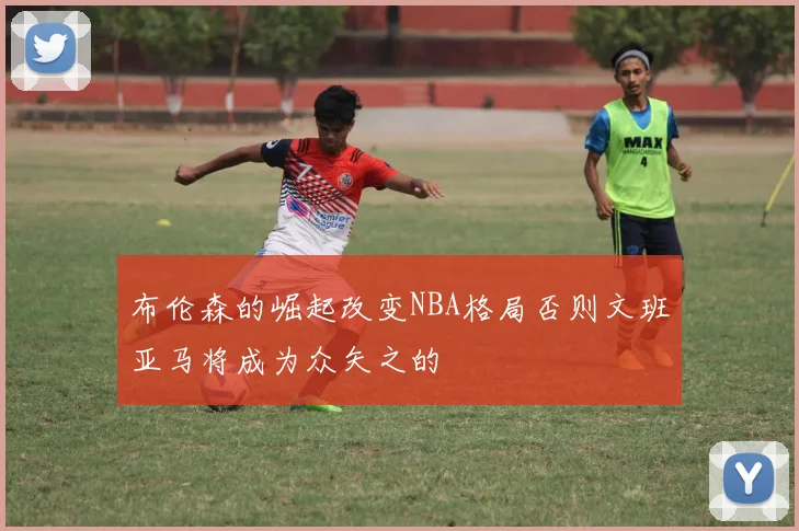 布伦森的崛起改变NBA格局否则文班亚马将成为众矢之的