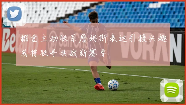 掘金主动联系詹姆斯表达引援兴趣或将联手共战新赛季